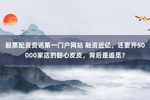 股票配资资讯第一门户网站 融资近亿，还要开50000家店的甜心皮皮，背后是追觅？