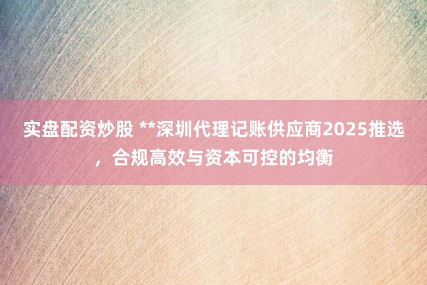 实盘配资炒股 **深圳代理记账供应商2025推选,合规高效与资本可控的均衡