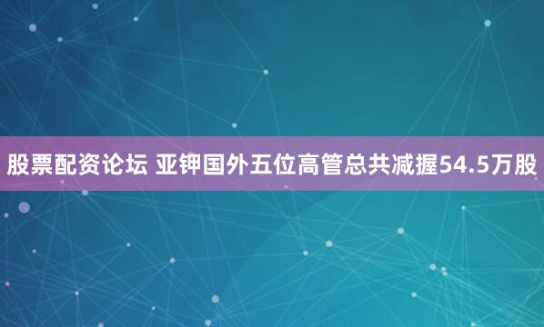 股票配资论坛 亚钾国外五位高管总共减握54.5万股