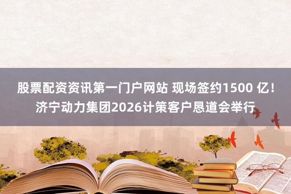 股票配资资讯第一门户网站 现场签约1500 亿!济宁动力集团2026计策客户恳道会举行