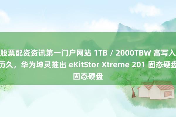 股票配资资讯第一门户网站 1TB / 2000TBW 高写入历久，华为坤灵推出 eKitStor Xtreme 201 固态硬盘