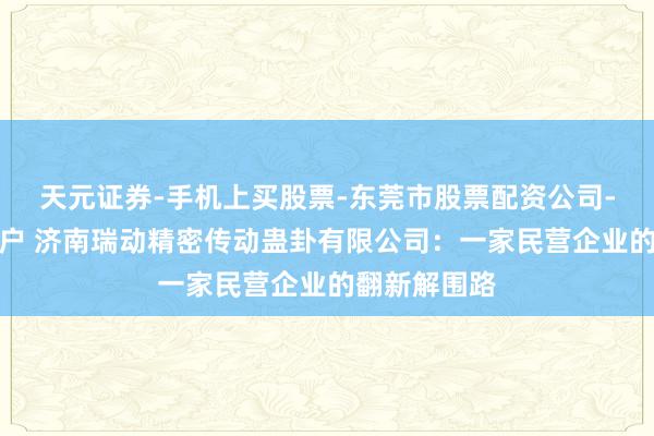 天元证券-手机上买股票-东莞市股票配资公司-配资网上开户 济南瑞动精密传动蛊卦有限公司：一家民营企业的翻新解围路
