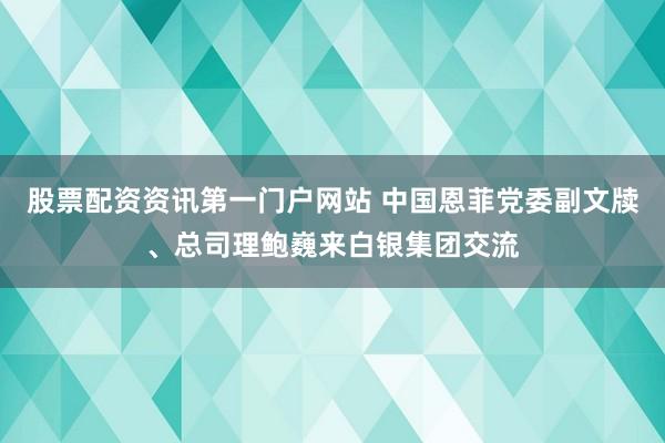 股票配资资讯第一门户网站 中国恩菲党委副文牍、总司理鲍巍来白银集团交流