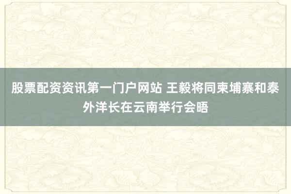 股票配资资讯第一门户网站 王毅将同柬埔寨和泰外洋长在云南举行会晤