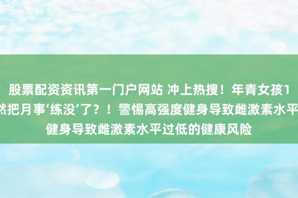 股票配资资讯第一门户网站 冲上热搜！年青女孩1周健身6次，果然把月事‘练没’了？！警惕高强度健身导致雌激素水平过低的健康风险