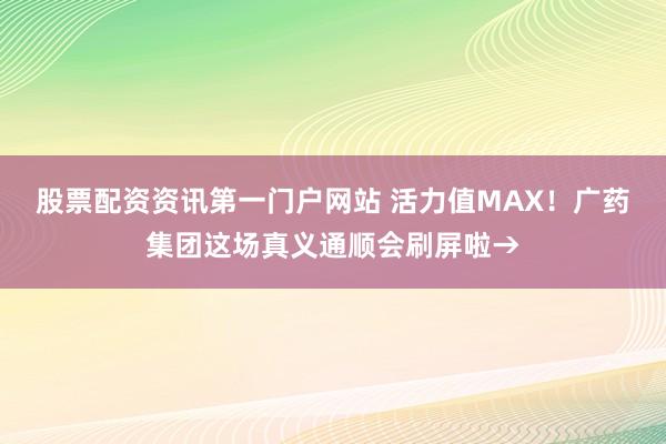 股票配资资讯第一门户网站 活力值MAX！广药集团这场真义通顺会刷屏啦→