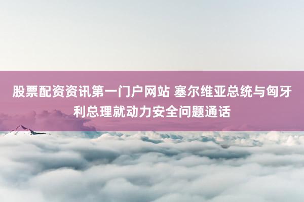 股票配资资讯第一门户网站 塞尔维亚总统与匈牙利总理就动力安全问题通话