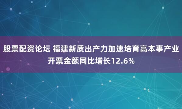 股票配资论坛 福建新质出产力加速培育高本事产业开票金额同比增长12.6%