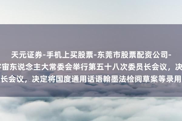 天元证券-手机上买股票-东莞市股票配资公司-配资网上开户 十四届宇宙东说念主大常委会举行第五十八次委员长会议，决定将国度通用话语翰墨法检阅草案等录用常委会会议表决