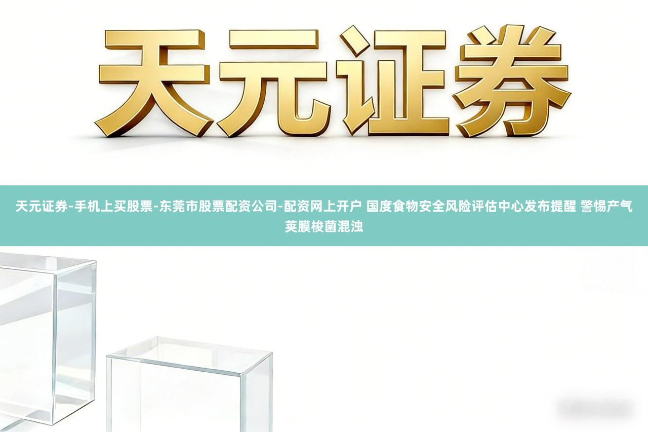 天元证券-手机上买股票-东莞市股票配资公司-配资网上开户 国度食物安全风险评估中心发布提醒 警惕产气荚膜梭菌混浊