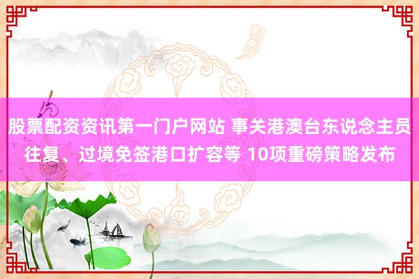 股票配资资讯第一门户网站 事关港澳台东说念主员往复、过境免签港口扩容等 10项重磅策略发布