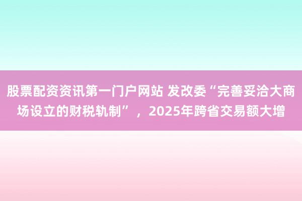 股票配资资讯第一门户网站 发改委“完善妥洽大商场设立的财税轨制” ，2025年跨省交易额大增