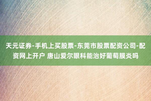 天元证券-手机上买股票-东莞市股票配资公司-配资网上开户 唐山爱尔眼科能治好葡萄膜炎吗