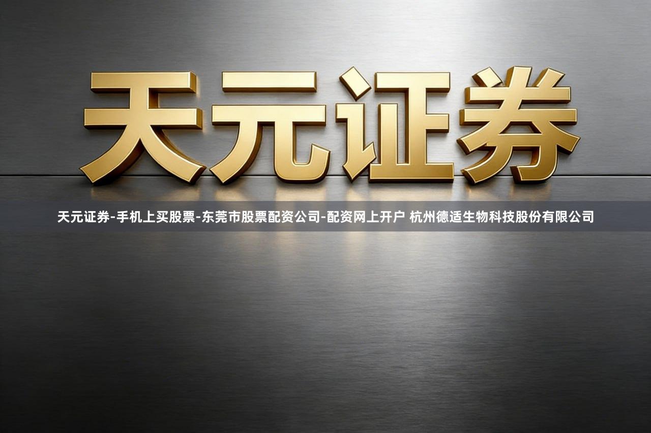 天元证券-手机上买股票-东莞市股票配资公司-配资网上开户 杭州德适生物科技股份有限公司