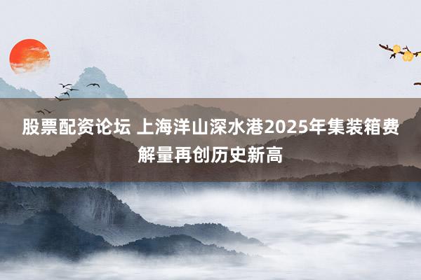股票配资论坛 上海洋山深水港2025年集装箱费解量再创历史新高