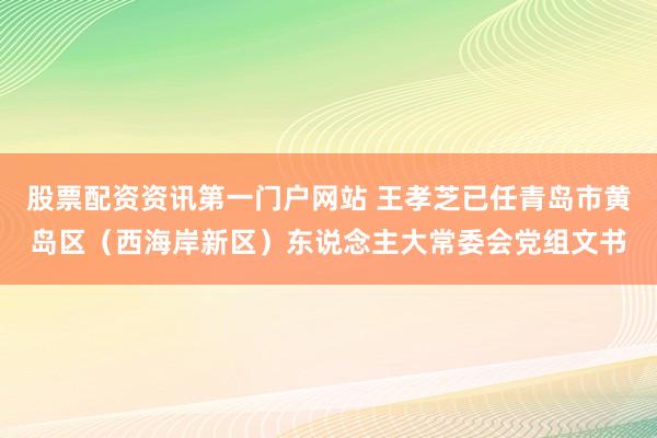 股票配资资讯第一门户网站 王孝芝已任青岛市黄岛区（西海岸新区）东说念主大常委会党组文书