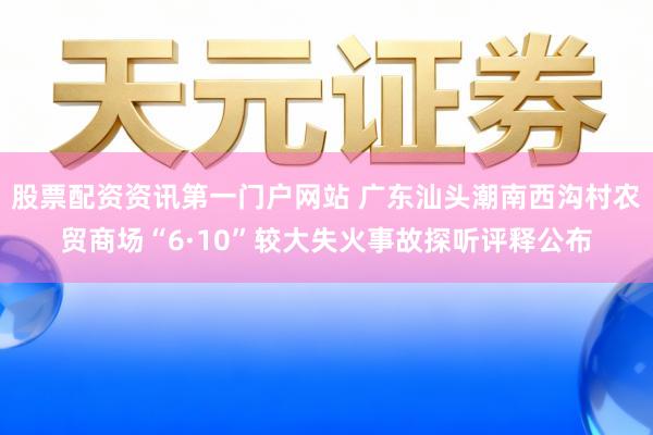 股票配资资讯第一门户网站 广东汕头潮南西沟村农贸商场“6·10”较大失火事故探听评释公布