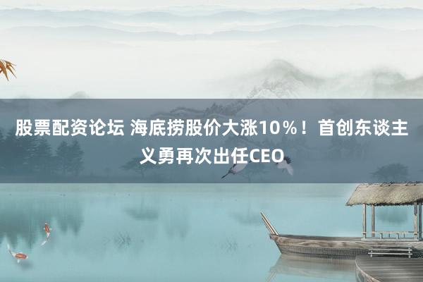 股票配资论坛 海底捞股价大涨10％！首创东谈主义勇再次出任CEO