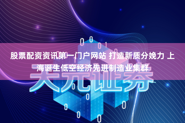 股票配资资讯第一门户网站 打造新质分娩力 上海诞生低空经济先进制造业集群