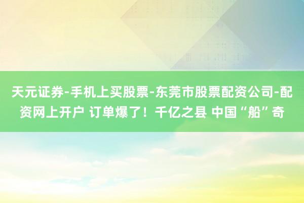 天元证券-手机上买股票-东莞市股票配资公司-配资网上开户 订单爆了！千亿之县 中国“船”奇
