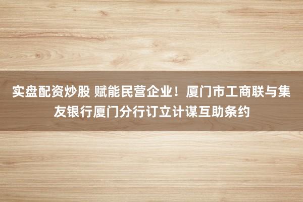 实盘配资炒股 赋能民营企业！厦门市工商联与集友银行厦门分行订立计谋互助条约