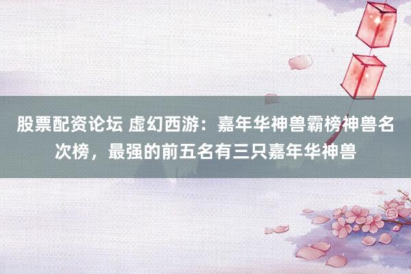 股票配资论坛 虚幻西游：嘉年华神兽霸榜神兽名次榜，最强的前五名有三只嘉年华神兽