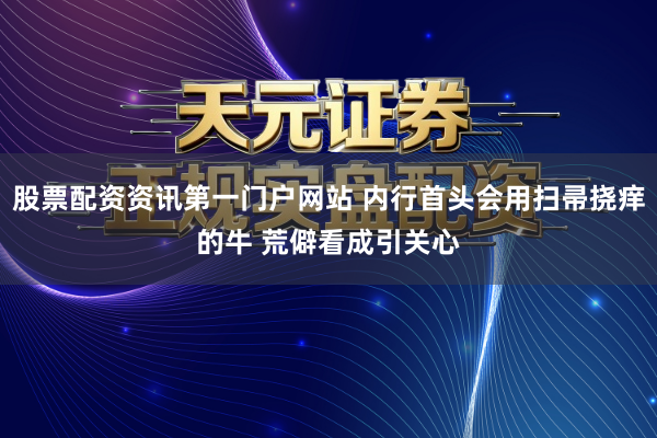 股票配资资讯第一门户网站 内行首头会用扫帚挠痒的牛 荒僻看成引关心