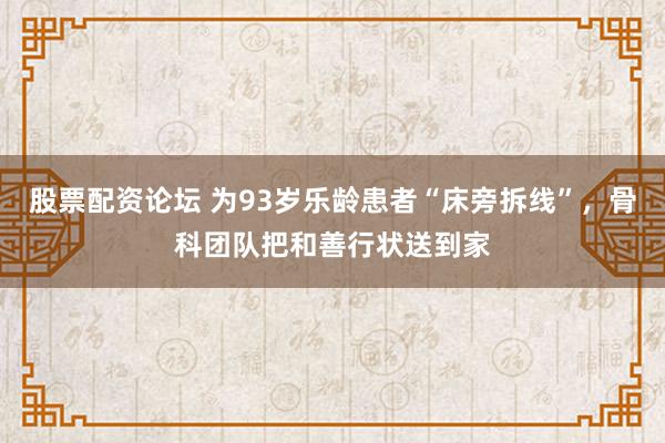股票配资论坛 为93岁乐龄患者“床旁拆线”，骨科团队把和善行状送到家