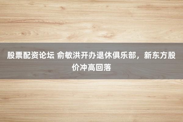 股票配资论坛 俞敏洪开办退休俱乐部，新东方股价冲高回落