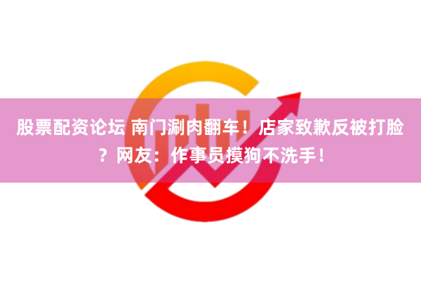 股票配资论坛 南门涮肉翻车！店家致歉反被打脸？网友：作事员摸狗不洗手！