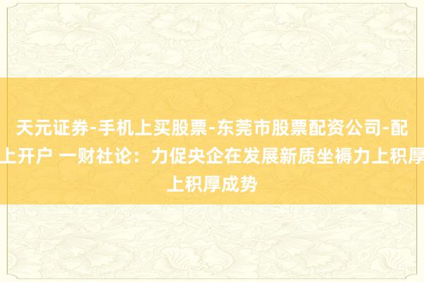 天元证券-手机上买股票-东莞市股票配资公司-配资网上开户 一财社论：力促央企在发展新质坐褥力上积厚成势