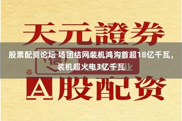 股票配资论坛 场团结网装机鸿沟首超18亿千瓦，装机超火电3亿千瓦