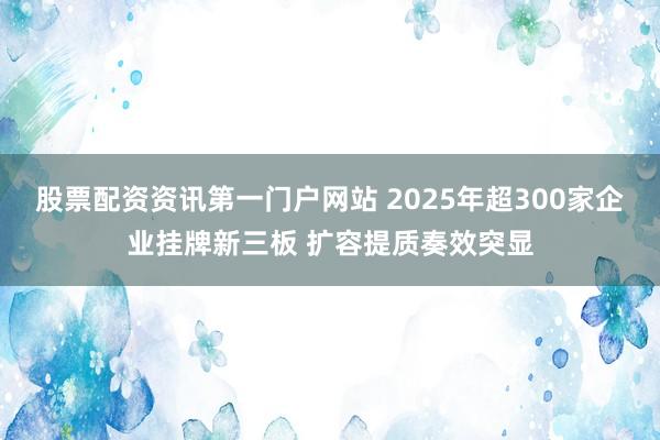 股票配资资讯第一门户网站 2025年超300家企业挂牌新三板 扩容提质奏效突显