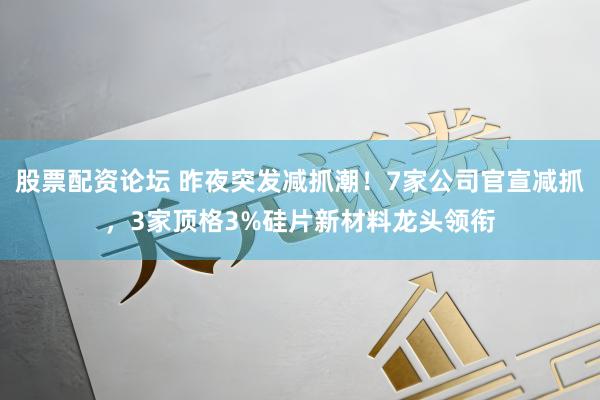 股票配资论坛 昨夜突发减抓潮！7家公司官宣减抓，3家顶格3%硅片新材料龙头领衔