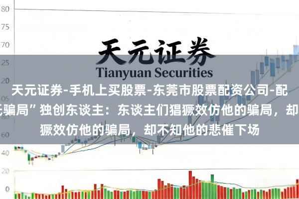 天元证券-手机上买股票-东莞市股票配资公司-配资网上开户 “庞氏骗局”独创东谈主：东谈主们猖獗效仿他的骗局，却不知他的悲催下场