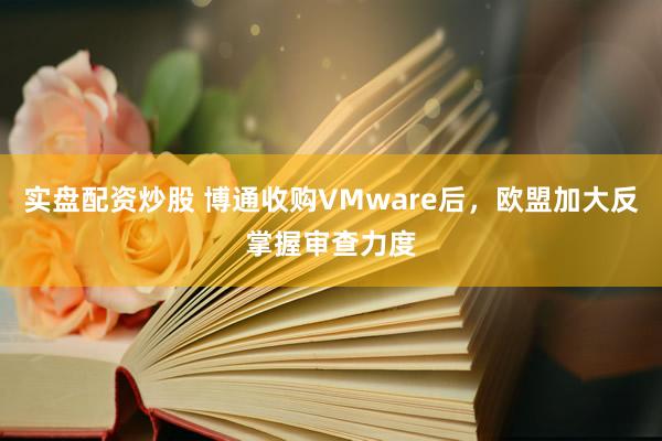 实盘配资炒股 博通收购VMware后，欧盟加大反掌握审查力度
