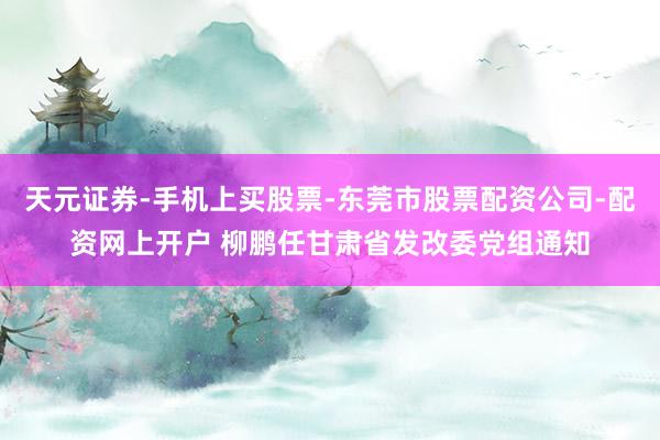 天元证券-手机上买股票-东莞市股票配资公司-配资网上开户 柳鹏任甘肃省发改委党组通知