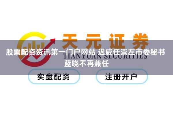 股票配资资讯第一门户网站 迟威任崇左市委秘书 蓝晓不再兼任